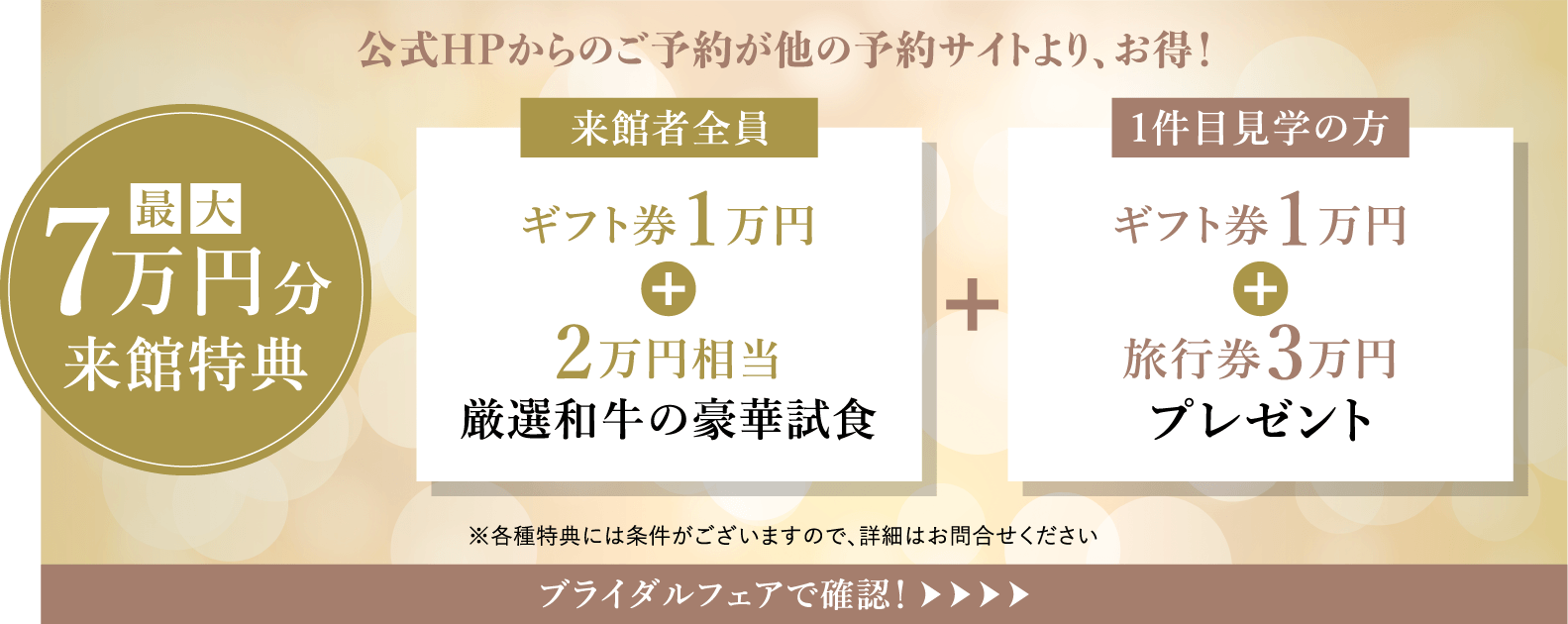 公式HPからのご予約が他の予約サイトより、お得! 最大7万円来館特典 来館者全員、ギフト券1万円+2万円相当厳選和牛の豪華試食 + 1件目見学の方、ギフト券1万円+旅行券3万円プレゼント ブライダルフェアで確認! ※各種特典には条件がございますので、詳細はお問合せください
